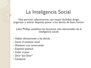 La Inteligencia Social
Nos permite relacionarnos con mayor facilidad, dirigir,
organizar y aclarar disputas, poner a los demás de buen humor.
Lakin Phillips establece las lecciones más elementales de la
inteligencia social:
• Hablar directamente a los demás
• Iniciar el contacto social
• Mantener una conversación
• Expresar gratitud
• Ceder el paso
• Decir “por favor”
• Compartir
 