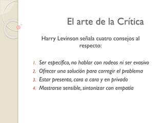 El arte de la Crítica
Harry Levinson señala cuatro consejos al
respecto:
1. Ser específico, no hablar con rodeos ni ser evasivo
2. Ofrecer una solución para corregir el problema
3. Estar presenta, cara a cara y en privado
4. Mostrarse sensible, sintonizar con empatía
 