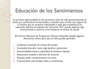 Educación de los Sentimientos
La primera oportunidad en los primeros años de vida, pronosticando el
éxito por parámetros emocionales y sociales: que el niño sea seguro de
sí mismo, que se muestre interesado y sepa que conducta es la
esperada, domine el impulso de “portarse mal”, pueda esperar, siga
instrucciones y recurra a los maestros en busca de ayuda.
El Centro Nacional de Programas Clínicos Infantiles detalla algunos
elementos claves para que el niño pueda aprender:
1. Confianza, sensación de control del cuerpo
2. Curiosidad, descubrir como algo positivo y placentero
3. Intencionalidad, deseo y capacidad de producir impacto
4. Autocontrol, modular y dominar las acciones
5. Relación, poder comprometerse con otros
6. Comunicación, intercambiar ideas y sentimientos
 