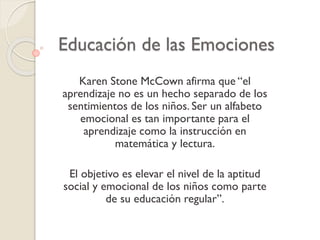 Educación de las Emociones
Karen Stone McCown afirma que “el
aprendizaje no es un hecho separado de los
sentimientos de los niños. Ser un alfabeto
emocional es tan importante para el
aprendizaje como la instrucción en
matemática y lectura.
El objetivo es elevar el nivel de la aptitud
social y emocional de los niños como parte
de su educación regular”.
 
