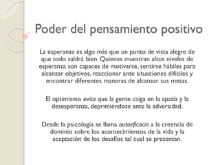 Poder del pensamiento positivo
La esperanza es algo más que un punto de vista alegre de
que todo saldrá bien. Quienes muestran altos niveles de
esperanza son capaces de motivarse, sentirse hábiles para
alcanzar objetivos, reaccionar ante situaciones difíciles y
encontrar diferentes maneras de alcanzar sus metas.
El optimismo evita que la gente caiga en la apatía y la
desesperanza, deprimiéndose ante la adversidad.
Desde la psicología se llama autoeficacia a la creencia de
dominio sobre los acontecimientos de la vida y la
aceptación de los desafíos tal cual se presentan.
 