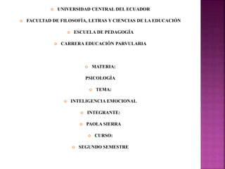  UNIVERSIDAD CENTRAL DEL ECUADOR
 FACULTAD DE FILOSOFÍA, LETRAS Y CIENCIAS DE LA EDUCACIÓN
 ESCUELA DE PEDAGOGÍA
 CARRERA EDUCACIÓN PARVULARIA
 MATERIA:
PSICOLOGÍA
 TEMA:
 INTELIGENCIA EMOCIONAL
 INTEGRANTE:
 PAOLA SIERRA
 CURSO:
 SEGUNDO SEMESTRE
 
