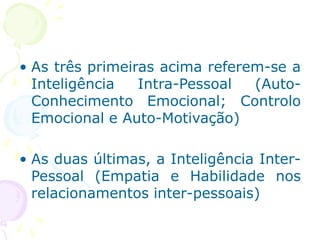 • As três primeiras acima referem-se a
Inteligência Intra-Pessoal (Auto-
Conhecimento Emocional; Controlo
Emocional e Auto-Motivação)
• As duas últimas, a Inteligência Inter-
Pessoal (Empatia e Habilidade nos
relacionamentos inter-pessoais)
 