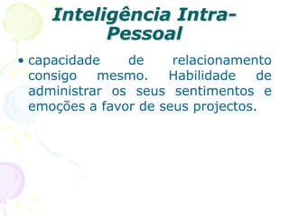 Inteligência Intra-
Pessoal
• capacidade de relacionamento
consigo mesmo. Habilidade de
administrar os seus sentimentos e
emoções a favor de seus projectos.
 