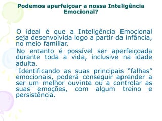 Podemos aperfeiçoar a nossa Inteligência
Emocional?
O ideal é que a Inteligência Emocional
seja desenvolvida logo a partir da infância,
no meio familiar.
No entanto é possível ser aperfeiçoada
durante toda a vida, inclusive na idade
adulta.
Identificando as suas principais “falhas”
emocionais, poderá conseguir aprender a
ser um melhor ouvinte ou a controlar as
suas emoções, com algum treino e
persistência.
 