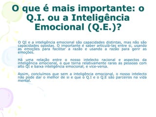 O que é mais importante: o
Q.I. ou a Inteligência
Emocional (Q.E.)?
O QI e a inteligência emocional são capacidades distintas, mas não são
capacidades opostas. O importante é saber articulá-las entre si, usando
as emoções para facilitar a razão e usando a razão para gerir as
emoções.
Há uma relação entre o nosso intelecto racional e aspectos da
inteligência emocional, o que torna relativamente raras as pessoas com
alto QI e baixa inteligência emocional, e vice-versa.
Assim, concluímos que sem a inteligência emocional, o nosso intelecto
não pode dar o melhor de si e que o Q.I e o Q.E são parceiros na vida
mental.
 