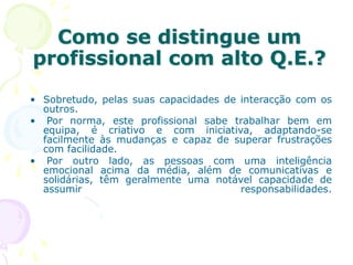 Como se distingue um
profissional com alto Q.E.?
• Sobretudo, pelas suas capacidades de interacção com os
outros.
• Por norma, este profissional sabe trabalhar bem em
equipa, é criativo e com iniciativa, adaptando-se
facilmente às mudanças e capaz de superar frustrações
com facilidade.
• Por outro lado, as pessoas com uma inteligência
emocional acima da média, além de comunicativas e
solidárias, têm geralmente uma notável capacidade de
assumir responsabilidades.
 