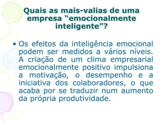 Quais as mais-valias de uma
empresa “emocionalmente
inteligente”?
• Os efeitos da inteligência emocional
podem ser medidos a vários níveis.
A criação de um clima empresarial
emocionalmente positivo impulsiona
a motivação, o desempenho e a
iniciativa dos colaboradores, o que
acaba por se traduzir num aumento
da própria produtividade.
 