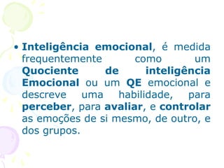 • Inteligência emocional, é medida
frequentemente como um
Quociente de inteligência
Emocional ou um QE emocional e
descreve uma habilidade, para
perceber, para avaliar, e controlar
as emoções de si mesmo, de outro, e
dos grupos.
 