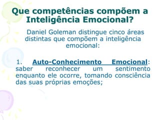 Que competências compõem a
Inteligência Emocional?
Daniel Goleman distingue cinco áreas
distintas que compõem a inteligência
emocional:
1. Auto-Conhecimento Emocional:
saber reconhecer um sentimento
enquanto ele ocorre, tomando consciência
das suas próprias emoções;
 