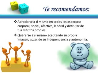 Te recomendamos:
Apreciarte a ti mismo en todos los aspectos:
corporal, social, afectivo, laboral y disfrutar de
tus méritos propios.
Quererse a sí mismo aceptando su propia
imagen, gozar de su independencia y autonomía.
 
