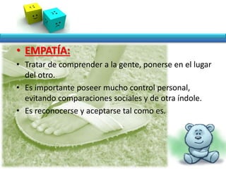 • EMPATÍA:
• Tratar de comprender a la gente, ponerse en el lugar
del otro.
• Es importante poseer mucho control personal,
evitando comparaciones sociales y de otra índole.
• Es reconocerse y aceptarse tal como es.
 
