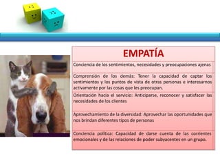 EMPATÍA
Conciencia de los sentimientos, necesidades y preocupaciones ajenas
Comprensión de los demás: Tener la capacidad de captar los
sentimientos y los puntos de vista de otras personas e interesarnos
activamente por las cosas que les preocupan.
Orientación hacia el servicio: Anticiparse, reconocer y satisfacer las
necesidades de los clientes
Aprovechamiento de la diversidad: Aprovechar las oportunidades que
nos brindan diferentes tipos de personas
Conciencia política: Capacidad de darse cuenta de las corrientes
emocionales y de las relaciones de poder subyacentes en un grupo.
 