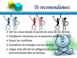 Te recomendamos:
 Ver las cosas desde el punto de vista de los demás.
 Establecer consenso en el aparente desorden.
 Evitar los conflictos
 Coordinar los trabajos con los demás
 Llegar más allá de las obligaciones asumidas,
estructurando bien el tiempo.
 