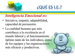Inteligencia Emocional es:
• Iniciativa, empatía, adaptabilidad,
capacidad de persuasión.
• La cualidad humana que más
contribuye a la excelencia en el
mundo laboral y al funcionamiento
óptimo tanto de los individuos, como
de los equipos y las organizaciones
más eficaces y productivas.
 