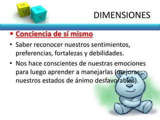 DIMENSIONES
 Conciencia de sí mismo
• Saber reconocer nuestros sentimientos,
preferencias, fortalezas y debilidades.
• Nos hace conscientes de nuestras emociones
para luego aprender a manejarlas (mejorar
nuestros estados de ánimo desfavorables).
 