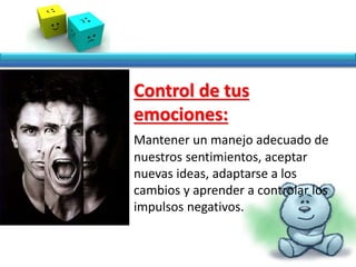 • Control de tus
emociones:
Mantener un manejo adecuado de
nuestros sentimientos, aceptar
nuevas ideas, adaptarse a los
cambios y aprender a controlar los
impulsos negativos.
 