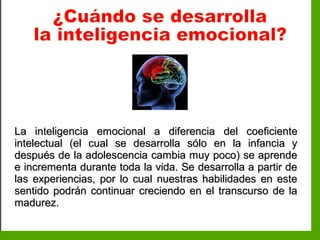 Inteligencia EmocionalInteligencia Emocional
La inteligencia emocional a diferenciaLa inteligencia emocional a diferencia del coeficientedel coeficiente
intelectual (el cual se desarrolla sólo en la infancia yintelectual (el cual se desarrolla sólo en la infancia y
después de la adolescencia cambia muy poco) se aprendedespués de la adolescencia cambia muy poco) se aprende
e incrementa durante toda la vida. Se desarrolla a partir dee incrementa durante toda la vida. Se desarrolla a partir de
las experiencias, por lo cual nuestras habilidades en estelas experiencias, por lo cual nuestras habilidades en este
sentido podrán continuar creciendo en el transcurso de lasentido podrán continuar creciendo en el transcurso de la
madurez.madurez.
 