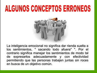 Inteligencia EmocionalInteligencia Emocional
La inteligencia emocional no significa dar rienda suelta aLa inteligencia emocional no significa dar rienda suelta a
los sentimientos, " sacando todo afuera" ". Por ellos sentimientos, " sacando todo afuera" ". Por el
contrario significa manejar los sentimientos de modo talcontrario significa manejar los sentimientos de modo tal
de expresarlos adecuadamente y con efectividadde expresarlos adecuadamente y con efectividad
permitiendo que las personas trabajen juntas sin rocespermitiendo que las personas trabajen juntas sin roces
en busca de un objetivo común.en busca de un objetivo común.
 