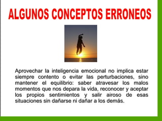 Inteligencia EmocionalInteligencia Emocional
Aprovechar la inteligencia emocional no implica estarAprovechar la inteligencia emocional no implica estar
siempre contento o evitar las perturbaciones, sinosiempre contento o evitar las perturbaciones, sino
mantener el equilibrio: saber atravesar los malosmantener el equilibrio: saber atravesar los malos
momentos que nos depara la vida, reconocer y aceptarmomentos que nos depara la vida, reconocer y aceptar
los propios sentimientos y salir airoso de esaslos propios sentimientos y salir airoso de esas
situaciones sin dañarse ni dañar a los demás.situaciones sin dañarse ni dañar a los demás.
 