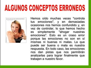 Inteligencia EmocionalInteligencia Emocional
Hemos oído muchas veces "controlaHemos oído muchas veces "controla
tus emociones", y en demasiadastus emociones", y en demasiadas
ocasiones nos hemos confundido y, enocasiones nos hemos confundido y, en
vez de controlar, lo que hemos hechovez de controlar, lo que hemos hecho
es simplemente "ahogar nuestrases simplemente "ahogar nuestras
emociones". Esto es un craso erroremociones". Esto es un craso error
porque las emociones no son en síporque las emociones no son en sí
mismas ni buenas ni malas. La quemismas ni buenas ni malas. La que
puede ser buena o mala es nuestrapuede ser buena o mala es nuestra
respuesta. En todo caso, las emocionesrespuesta. En todo caso, las emociones
nos dan pistas que nos permitiránnos dan pistas que nos permitirán
analizarlas para lograr finalmente queanalizarlas para lograr finalmente que
trabajen a nuestro favor.trabajen a nuestro favor.
 
