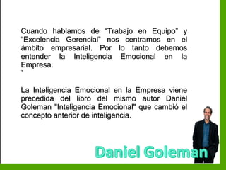 Inteligencia EmocionalInteligencia Emocional
Cuando hablamos de “Trabajo en Equipo” yCuando hablamos de “Trabajo en Equipo” y
“Excelencia Gerencial” nos centramos en el“Excelencia Gerencial” nos centramos en el
ámbito empresarial. Por lo tanto debemosámbito empresarial. Por lo tanto debemos
entender la Inteligencia Emocional en laentender la Inteligencia Emocional en la
Empresa.Empresa.
``
La Inteligencia Emocional en la Empresa vieneLa Inteligencia Emocional en la Empresa viene
precedida del libro del mismo autor Danielprecedida del libro del mismo autor Daniel
Goleman "Inteligencia Emocional" que cambió elGoleman "Inteligencia Emocional" que cambió el
concepto anterior de inteligencia.concepto anterior de inteligencia.
 