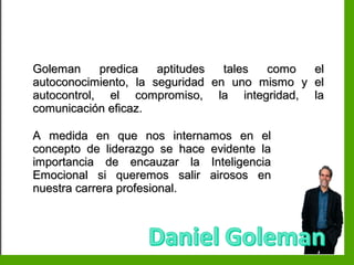 Inteligencia EmocionalInteligencia Emocional
Goleman predica aptitudes tales como elGoleman predica aptitudes tales como el
autoconocimiento, la seguridad en uno mismo y elautoconocimiento, la seguridad en uno mismo y el
autocontrol, el compromiso, la integridad, laautocontrol, el compromiso, la integridad, la
comunicación eficaz.comunicación eficaz.
A medida en que nos internamos en elA medida en que nos internamos en el
concepto de liderazgo se hace evidente laconcepto de liderazgo se hace evidente la
importancia de encauzar la Inteligenciaimportancia de encauzar la Inteligencia
Emocional si queremos salir airosos enEmocional si queremos salir airosos en
nuestra carrera profesional.nuestra carrera profesional.
 
