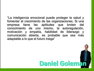 Inteligencia EmocionalInteligencia Emocional
““La inteligencia emocional puede proteger la salud yLa inteligencia emocional puede proteger la salud y
fomentar el crecimiento de las organizaciones. Si unafomentar el crecimiento de las organizaciones. Si una
empresa tiene las aptitudes que broten delempresa tiene las aptitudes que broten del
conocimiento de uno mismo, la autoregulación,conocimiento de uno mismo, la autoregulación,
motivación y empatía, habilidad de liderazgo ymotivación y empatía, habilidad de liderazgo y
comunicación abierta, es probable que sea máscomunicación abierta, es probable que sea más
adaptable a lo que el futuro traiga”adaptable a lo que el futuro traiga”
 
