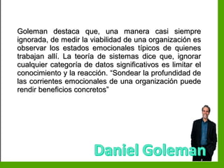 Inteligencia EmocionalInteligencia Emocional
Goleman destaca que, una manera casi siempreGoleman destaca que, una manera casi siempre
ignorada, de medir la viabilidad de una organización esignorada, de medir la viabilidad de una organización es
observar los estados emocionales típicos de quienesobservar los estados emocionales típicos de quienes
trabajan allí. La teoría de sistemas dice que, ignorartrabajan allí. La teoría de sistemas dice que, ignorar
cualquier categoría de datos significativos es limitar elcualquier categoría de datos significativos es limitar el
conocimiento y la reacción. “Sondear la profundidad deconocimiento y la reacción. “Sondear la profundidad de
las corrientes emocionales de una organización puedelas corrientes emocionales de una organización puede
rendir beneficios concretos”rendir beneficios concretos”
 