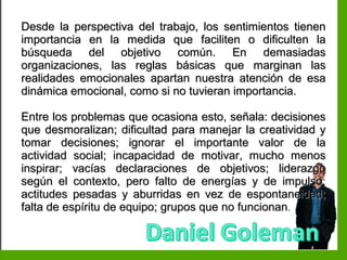 Inteligencia EmocionalInteligencia Emocional
Desde la perspectiva del trabajo, los sentimientos tienenDesde la perspectiva del trabajo, los sentimientos tienen
importancia en la medida que faciliten o dificulten laimportancia en la medida que faciliten o dificulten la
búsqueda del objetivo común. En demasiadasbúsqueda del objetivo común. En demasiadas
organizaciones, las reglas básicas que marginan lasorganizaciones, las reglas básicas que marginan las
realidades emocionales apartan nuestra atención de esarealidades emocionales apartan nuestra atención de esa
dinámica emocional, como si no tuvieran importancia.dinámica emocional, como si no tuvieran importancia.
Entre los problemas que ocasiona esto, señala: decisionesEntre los problemas que ocasiona esto, señala: decisiones
que desmoralizan; dificultad para manejar la creatividad yque desmoralizan; dificultad para manejar la creatividad y
tomar decisiones; ignorar el importante valor de latomar decisiones; ignorar el importante valor de la
actividad social; incapacidad de motivar, mucho menosactividad social; incapacidad de motivar, mucho menos
inspirar; vacías declaraciones de objetivos; liderazgoinspirar; vacías declaraciones de objetivos; liderazgo
según el contexto, pero falto de energías y de impulso;según el contexto, pero falto de energías y de impulso;
actitudes pesadas y aburridas en vez de espontaneidad;actitudes pesadas y aburridas en vez de espontaneidad;
falta de espíritu de equipo; grupos que no funcionanfalta de espíritu de equipo; grupos que no funcionan..
 