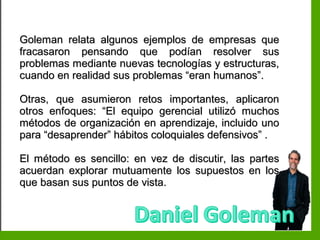 Inteligencia EmocionalInteligencia Emocional
Goleman relata algunos ejemplos de empresas queGoleman relata algunos ejemplos de empresas que
fracasaron pensando que podían resolver susfracasaron pensando que podían resolver sus
problemas mediante nuevas tecnologías y estructuras,problemas mediante nuevas tecnologías y estructuras,
cuando en realidad sus problemas “eran humanos”.cuando en realidad sus problemas “eran humanos”.
Otras, que asumieron retos importantes, aplicaronOtras, que asumieron retos importantes, aplicaron
otros enfoques: “El equipo gerencial utilizó muchosotros enfoques: “El equipo gerencial utilizó muchos
métodos de organización en aprendizaje, incluido unométodos de organización en aprendizaje, incluido uno
para “desaprender” hábitos coloquiales defensivos” .para “desaprender” hábitos coloquiales defensivos” .
El método es sencillo: en vez de discutir, las partesEl método es sencillo: en vez de discutir, las partes
acuerdan explorar mutuamente los supuestos en losacuerdan explorar mutuamente los supuestos en los
que basan sus puntos de vista.que basan sus puntos de vista.
 