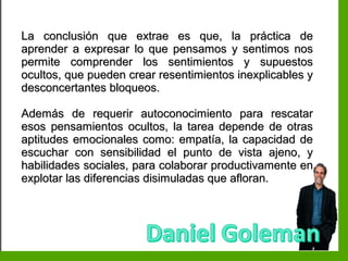 Inteligencia EmocionalInteligencia Emocional
La conclusión que extrae es que, la práctica deLa conclusión que extrae es que, la práctica de
aprender a expresar lo que pensamos y sentimos nosaprender a expresar lo que pensamos y sentimos nos
permite comprender los sentimientos y supuestospermite comprender los sentimientos y supuestos
ocultos, que pueden crear resentimientos inexplicables yocultos, que pueden crear resentimientos inexplicables y
desconcertantes bloqueos.desconcertantes bloqueos.
Además de requerir autoconocimiento para rescatarAdemás de requerir autoconocimiento para rescatar
esos pensamientos ocultos, la tarea depende de otrasesos pensamientos ocultos, la tarea depende de otras
aptitudes emocionales como: empatía, la capacidad deaptitudes emocionales como: empatía, la capacidad de
escuchar con sensibilidad el punto de vista ajeno, yescuchar con sensibilidad el punto de vista ajeno, y
habilidades sociales, para colaborar productivamente enhabilidades sociales, para colaborar productivamente en
explotar las diferencias disimuladas que afloran.explotar las diferencias disimuladas que afloran.
 