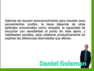 Inteligencia EmocionalInteligencia Emocional
Además de requerir autoconocimiento para rescatar esosAdemás de requerir autoconocimiento para rescatar esos
pensamientos ocultos, la tarea depende de otraspensamientos ocultos, la tarea depende de otras
aptitudes emocionales como: empatía, la capacidad deaptitudes emocionales como: empatía, la capacidad de
escuchar con sensibilidad el punto de vista ajeno, yescuchar con sensibilidad el punto de vista ajeno, y
habilidades sociales, para colaborar productivamente enhabilidades sociales, para colaborar productivamente en
explotar las diferencias disimuladas que afloran.explotar las diferencias disimuladas que afloran.
 