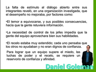 Inteligencia EmocionalInteligencia Emocional
La falta de estímulo al diálogo abierto entre susLa falta de estímulo al diálogo abierto entre sus
integrantes reveló, en una organización investigada, queintegrantes reveló, en una organización investigada, que
el desempeño no mejoraba, por factores como:el desempeño no mejoraba, por factores como:
•El temor a equivocarse, y sus posibles consecuencias,El temor a equivocarse, y sus posibles consecuencias,
hacía que la gente retuviera información.hacía que la gente retuviera información.
•La necesidad de control de los jefes impedía que laLa necesidad de control de los jefes impedía que la
gente del equipo aprovechara bien sus habilidades.gente del equipo aprovechara bien sus habilidades.
•El recelo estaba muy extendido; cada uno pensaba queEl recelo estaba muy extendido; cada uno pensaba que
los otros no ayudaban y no eran dignos de confianza.los otros no ayudaban y no eran dignos de confianza.
Para lograr que un equipo supere el miedo, lasPara lograr que un equipo supere el miedo, las
luchas de poder y el recelo, se requiere unluchas de poder y el recelo, se requiere un
reservorio de confianza y afinidad.reservorio de confianza y afinidad.
 