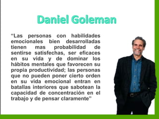 Inteligencia EmocionalInteligencia Emocional
“Las personas con habilidades
emocionales bien desarrolladas
tienen mas probabilidad de
sentirse satisfechas, ser eficaces
en su vida y de dominar los
hábitos mentales que favorecen su
propia productividad; las personas
que no pueden poner cierto orden
en su vida emocional entran en
batallas interiores que sabotean la
capacidad de concentración en el
trabajo y de pensar claramente”
 