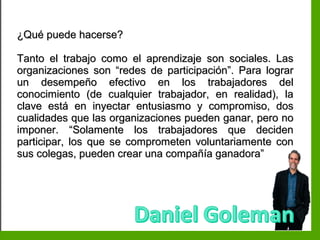 Inteligencia EmocionalInteligencia Emocional
¿Qué puede hacerse?¿Qué puede hacerse?
Tanto el trabajo como el aprendizaje son sociales. LasTanto el trabajo como el aprendizaje son sociales. Las
organizaciones son “redes de participación”. Para lograrorganizaciones son “redes de participación”. Para lograr
un desempeño efectivo en los trabajadores delun desempeño efectivo en los trabajadores del
conocimiento (de cualquier trabajador, en realidad), laconocimiento (de cualquier trabajador, en realidad), la
clave está en inyectar entusiasmo y compromiso, dosclave está en inyectar entusiasmo y compromiso, dos
cualidades que las organizaciones pueden ganar, pero nocualidades que las organizaciones pueden ganar, pero no
imponer. “Solamente los trabajadores que decidenimponer. “Solamente los trabajadores que deciden
participar, los que se comprometen voluntariamente conparticipar, los que se comprometen voluntariamente con
sus colegas, pueden crear una compañía ganadora”sus colegas, pueden crear una compañía ganadora”
 
