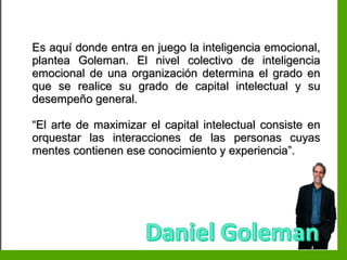 Inteligencia EmocionalInteligencia Emocional
Es aquí donde entra en juego la inteligencia emocional,Es aquí donde entra en juego la inteligencia emocional,
plantea Goleman. El nivel colectivo de inteligenciaplantea Goleman. El nivel colectivo de inteligencia
emocional de una organización determina el grado enemocional de una organización determina el grado en
que se realice su grado de capital intelectual y suque se realice su grado de capital intelectual y su
desempeño general.desempeño general.
““El arte de maximizar el capital intelectual consiste enEl arte de maximizar el capital intelectual consiste en
orquestar las interacciones de las personas cuyasorquestar las interacciones de las personas cuyas
mentes contienen ese conocimiento y experiencia”.mentes contienen ese conocimiento y experiencia”.
 