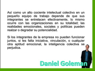 Inteligencia EmocionalInteligencia Emocional
Así como un alto cociente intelectual colectivo en unAsí como un alto cociente intelectual colectivo en un
pequeño equipo de trabajo depende de que suspequeño equipo de trabajo depende de que sus
integrantes se entrelacen efectivamente, lo mismointegrantes se entrelacen efectivamente, lo mismo
ocurre con las organizaciones en su totalidad; lasocurre con las organizaciones en su totalidad; las
realidades emocionales, sociales y políticas puedenrealidades emocionales, sociales y políticas pueden
realzar o degradar su potencialidad.realzar o degradar su potencialidad.
Si los integrantes de la empresa no pueden funcionarSi los integrantes de la empresa no pueden funcionar
juntos, si les falta iniciativa, vinculación, o cualquierjuntos, si les falta iniciativa, vinculación, o cualquier
otra aptitud emocional, la inteligencia colectiva seotra aptitud emocional, la inteligencia colectiva se
perjudica.perjudica.
 