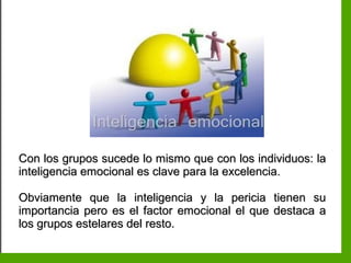 Inteligencia EmocionalInteligencia Emocional
Con los grupos sucede lo mismo que con los individuos: laCon los grupos sucede lo mismo que con los individuos: la
inteligencia emocional es clave para la excelencia.inteligencia emocional es clave para la excelencia.
Obviamente que la inteligencia y la pericia tienen suObviamente que la inteligencia y la pericia tienen su
importancia pero es el factor emocional el que destaca aimportancia pero es el factor emocional el que destaca a
los grupos estelares del resto.los grupos estelares del resto.
 