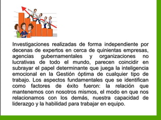 Inteligencia EmocionalInteligencia Emocional
Investigaciones realizadas de forma independiente porInvestigaciones realizadas de forma independiente por
decenas de expertos en cerca de quinientas empresas,decenas de expertos en cerca de quinientas empresas,
agencias gubernamentales y organizaciones noagencias gubernamentales y organizaciones no
lucrativas de todo el mundo, parecen coincidir enlucrativas de todo el mundo, parecen coincidir en
subrayar el papel determinante que juega la inteligenciasubrayar el papel determinante que juega la inteligencia
emocional en la Gestión óptima de cualquier tipo deemocional en la Gestión óptima de cualquier tipo de
trabajo. Los aspectos fundamentales que se identificantrabajo. Los aspectos fundamentales que se identifican
como factores de éxito fueron: la relación quecomo factores de éxito fueron: la relación que
mantenemos con nosotros mismos, el modo en que nosmantenemos con nosotros mismos, el modo en que nos
relacionamos con los demás, nuestra capacidad derelacionamos con los demás, nuestra capacidad de
liderazgo y la habilidad para trabajar en equipo.liderazgo y la habilidad para trabajar en equipo.
 