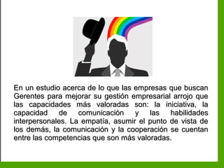 Inteligencia EmocionalInteligencia Emocional
En un estudio acerca de lo que las empresas que buscanEn un estudio acerca de lo que las empresas que buscan
Gerentes para mejorar su gestión empresarial arrojo queGerentes para mejorar su gestión empresarial arrojo que
las capacidades más valoradas son: la iniciativa, lalas capacidades más valoradas son: la iniciativa, la
capacidad de comunicación y las habilidadescapacidad de comunicación y las habilidades
interpersonales. La empatía, asumir el punto de vista deinterpersonales. La empatía, asumir el punto de vista de
los demás, la comunicación y la cooperación se cuentanlos demás, la comunicación y la cooperación se cuentan
entre las competencias que son más valoradas.entre las competencias que son más valoradas.
 