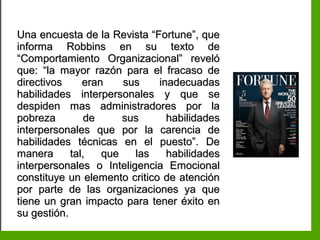 Inteligencia EmocionalInteligencia Emocional
Una encuesta de la Revista “Fortune”, queUna encuesta de la Revista “Fortune”, que
informa Robbins en su texto deinforma Robbins en su texto de
“Comportamiento Organizacional” reveló“Comportamiento Organizacional” reveló
que: “la mayor razón para el fracaso deque: “la mayor razón para el fracaso de
directivos eran sus inadecuadasdirectivos eran sus inadecuadas
habilidades interpersonales y que sehabilidades interpersonales y que se
despiden mas administradores por ladespiden mas administradores por la
pobreza de sus habilidadespobreza de sus habilidades
interpersonales que por la carencia deinterpersonales que por la carencia de
habilidades técnicas en el puesto”. Dehabilidades técnicas en el puesto”. De
manera tal, que las habilidadesmanera tal, que las habilidades
interpersonales o Inteligencia Emocionalinterpersonales o Inteligencia Emocional
constituye un elemento critico de atenciónconstituye un elemento critico de atención
por parte de las organizaciones ya quepor parte de las organizaciones ya que
tiene un gran impacto para tener éxito entiene un gran impacto para tener éxito en
su gestión.su gestión.
 