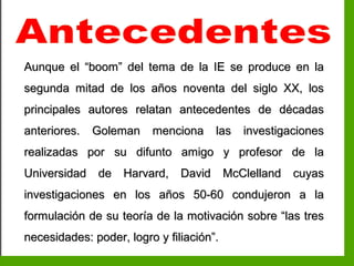 Inteligencia EmocionalInteligencia Emocional
Aunque el “boom” del tema de la IE se produce en laAunque el “boom” del tema de la IE se produce en la
segunda mitad de los años noventa del siglo XX, lossegunda mitad de los años noventa del siglo XX, los
principales autores relatan antecedentes de décadasprincipales autores relatan antecedentes de décadas
anteriores. Goleman menciona las investigacionesanteriores. Goleman menciona las investigaciones
realizadas por su difunto amigo y profesor de larealizadas por su difunto amigo y profesor de la
Universidad de Harvard, David McClelland cuyasUniversidad de Harvard, David McClelland cuyas
investigaciones en los años 50-60 condujeron a lainvestigaciones en los años 50-60 condujeron a la
formulación de su teoría de la motivación sobre “las tresformulación de su teoría de la motivación sobre “las tres
necesidades: poder, logro y filiación”.necesidades: poder, logro y filiación”.
 