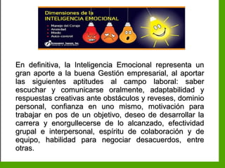 Inteligencia EmocionalInteligencia Emocional
En definitiva, la Inteligencia Emocional representa unEn definitiva, la Inteligencia Emocional representa un
gran aporte a la buena Gestión empresarial, al aportargran aporte a la buena Gestión empresarial, al aportar
las siguientes aptitudes al campo laboral: saberlas siguientes aptitudes al campo laboral: saber
escuchar y comunicarse oralmente, adaptabilidad yescuchar y comunicarse oralmente, adaptabilidad y
respuestas creativas ante obstáculos y reveses, dominiorespuestas creativas ante obstáculos y reveses, dominio
personal, confianza en uno mismo, motivación parapersonal, confianza en uno mismo, motivación para
trabajar en pos de un objetivo, deseo de desarrollar latrabajar en pos de un objetivo, deseo de desarrollar la
carrera y enorgullecerse de lo alcanzado, efectividadcarrera y enorgullecerse de lo alcanzado, efectividad
grupal e interpersonal, espíritu de colaboración y degrupal e interpersonal, espíritu de colaboración y de
equipo, habilidad para negociar desacuerdos, entreequipo, habilidad para negociar desacuerdos, entre
otras.otras.
 