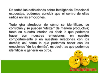 De todas las definiciones sobre Inteligencia EmocionalDe todas las definiciones sobre Inteligencia Emocional
expuestas, podemos concluir que el centro de ellasexpuestas, podemos concluir que el centro de ellas
radica en las emociones.radica en las emociones.
Todo gira alrededor de cómo se identifican, seTodo gira alrededor de cómo se identifican, se
controlan y se pueden “utilizar” de manera productiva;controlan y se pueden “utilizar” de manera productiva;
tanto en nuestro interior, es decir lo que podemostanto en nuestro interior, es decir lo que podemos
hacer con nuestras emociones, en nuestrohacer con nuestras emociones, en nuestro
comportamiento y en nuestras relaciones con loscomportamiento y en nuestras relaciones con los
demás; así como lo que podemos hacer con lasdemás; así como lo que podemos hacer con las
emociones “de los demás”, es decir, las que podemosemociones “de los demás”, es decir, las que podemos
identificar o generar en otros.identificar o generar en otros.
 