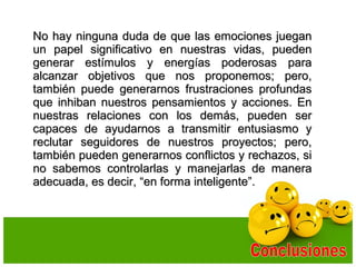 No hay ninguna duda de que las emociones jueganNo hay ninguna duda de que las emociones juegan
un papel significativo en nuestras vidas, puedenun papel significativo en nuestras vidas, pueden
generar estímulos y energías poderosas paragenerar estímulos y energías poderosas para
alcanzar objetivos que nos proponemos; pero,alcanzar objetivos que nos proponemos; pero,
también puede generarnos frustraciones profundastambién puede generarnos frustraciones profundas
que inhiban nuestros pensamientos y acciones. Enque inhiban nuestros pensamientos y acciones. En
nuestras relaciones con los demás, pueden sernuestras relaciones con los demás, pueden ser
capaces de ayudarnos a transmitir entusiasmo ycapaces de ayudarnos a transmitir entusiasmo y
reclutar seguidores de nuestros proyectos; pero,reclutar seguidores de nuestros proyectos; pero,
también pueden generarnos conflictos y rechazos, sitambién pueden generarnos conflictos y rechazos, si
no sabemos controlarlas y manejarlas de manerano sabemos controlarlas y manejarlas de manera
adecuada, es decir, “en forma inteligente”.adecuada, es decir, “en forma inteligente”.
 