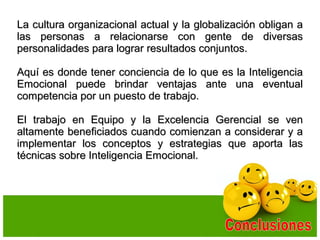 La cultura organizacional actual y la globalización obligan aLa cultura organizacional actual y la globalización obligan a
las personas a relacionarse con gente de diversaslas personas a relacionarse con gente de diversas
personalidades para lograr resultados conjuntos.personalidades para lograr resultados conjuntos.
Aquí es donde tener conciencia de lo que es la InteligenciaAquí es donde tener conciencia de lo que es la Inteligencia
Emocional puede brindar ventajas ante una eventualEmocional puede brindar ventajas ante una eventual
competencia por un puesto de trabajo.competencia por un puesto de trabajo.
El trabajo en Equipo y la Excelencia Gerencial se venEl trabajo en Equipo y la Excelencia Gerencial se ven
altamente beneficiados cuando comienzan a considerar y aaltamente beneficiados cuando comienzan a considerar y a
implementar los conceptos y estrategias que aporta lasimplementar los conceptos y estrategias que aporta las
técnicas sobre Inteligencia Emocional.técnicas sobre Inteligencia Emocional.
 
