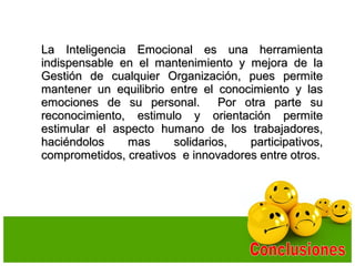La Inteligencia Emocional es una herramientaLa Inteligencia Emocional es una herramienta
indispensable en el mantenimiento y mejora de laindispensable en el mantenimiento y mejora de la
Gestión de cualquier Organización, pues permiteGestión de cualquier Organización, pues permite
mantener un equilibrio entre el conocimiento y lasmantener un equilibrio entre el conocimiento y las
emociones de su personal. Por otra parte suemociones de su personal. Por otra parte su
reconocimiento, estimulo y orientación permitereconocimiento, estimulo y orientación permite
estimular el aspecto humano de los trabajadores,estimular el aspecto humano de los trabajadores,
haciéndolos mas solidarios, participativos,haciéndolos mas solidarios, participativos,
comprometidos, creativos e innovadores entre otros.comprometidos, creativos e innovadores entre otros.
 