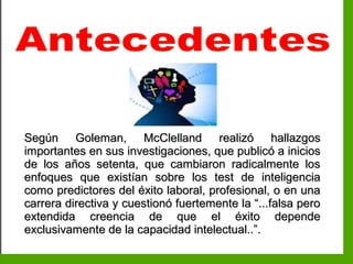 Inteligencia EmocionalInteligencia Emocional
Según Goleman, McClelland realizó hallazgosSegún Goleman, McClelland realizó hallazgos
importantes en sus investigaciones, que publicó a iniciosimportantes en sus investigaciones, que publicó a inicios
de los años setenta, que cambiaron radicalmente losde los años setenta, que cambiaron radicalmente los
enfoques que existían sobre los test de inteligenciaenfoques que existían sobre los test de inteligencia
como predictores del éxito laboral, profesional, o en unacomo predictores del éxito laboral, profesional, o en una
carrera directiva y cuestionó fuertemente la “...falsa perocarrera directiva y cuestionó fuertemente la “...falsa pero
extendida creencia de que el éxito dependeextendida creencia de que el éxito depende
exclusivamente de la capacidad intelectual..”.exclusivamente de la capacidad intelectual..”.
 