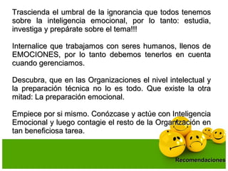 Trascienda el umbral de la ignorancia que todos tenemosTrascienda el umbral de la ignorancia que todos tenemos
sobre la inteligencia emocional, por lo tanto: estudia,sobre la inteligencia emocional, por lo tanto: estudia,
investiga y prepárate sobre el tema!!!investiga y prepárate sobre el tema!!!
Internalice que trabajamos con seres humanos, llenos deInternalice que trabajamos con seres humanos, llenos de
EMOCIONES, por lo tanto debemos tenerlos en cuentaEMOCIONES, por lo tanto debemos tenerlos en cuenta
cuando gerenciamos.cuando gerenciamos.
Descubra, que en las Organizaciones el nivel intelectual yDescubra, que en las Organizaciones el nivel intelectual y
la preparación técnica no lo es todo. Que existe la otrala preparación técnica no lo es todo. Que existe la otra
mitad: La preparación emocional.mitad: La preparación emocional.
Empiece por si mismo. Conózcase y actúe con InteligenciaEmpiece por si mismo. Conózcase y actúe con Inteligencia
Emocional y luego contagie el resto de la Organización enEmocional y luego contagie el resto de la Organización en
tan beneficiosa tarea.tan beneficiosa tarea.
RecomendacionesRecomendaciones
 